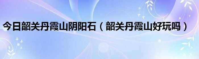 今日韶关丹霞山阴阳石（韶关丹霞山好玩吗）