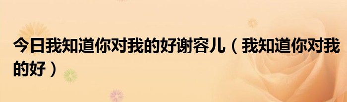 今日我知道你对我的好谢容儿（我知道你对我的好）