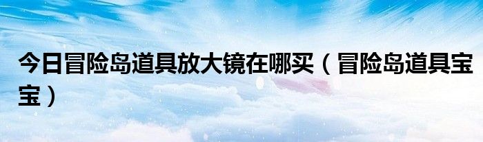 今日冒险岛道具放大镜在哪买（冒险岛道具宝宝）