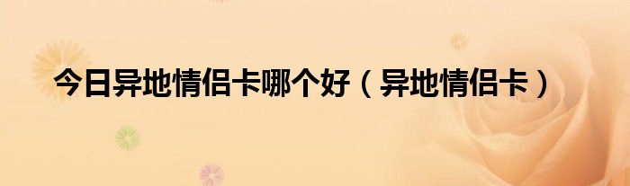 今日异地情侣卡哪个好（异地情侣卡）