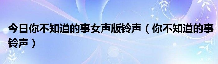 今日你不知道的事女声版铃声（你不知道的事铃声）