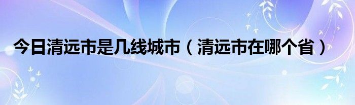 今日清远市是几线城市（清远市在哪个省）