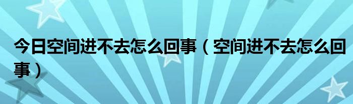 今日空间进不去怎么回事（空间进不去怎么回事）