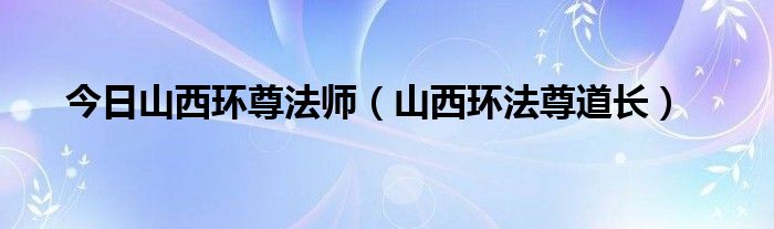 今日山西环尊法师（山西环法尊道长）