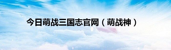 今日萌战三国志官网（萌战神）