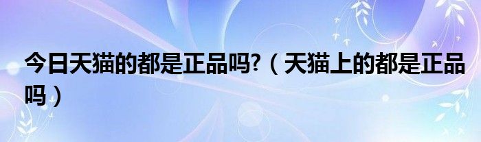 今日天猫的都是正品吗?（天猫上的都是正品吗）