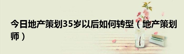 今日地产策划35岁以后如何转型（地产策划师）