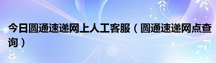 今日圆通速递网上人工客服（圆通速递网点查询）