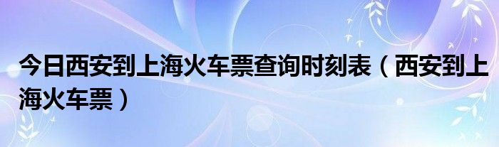 今日西安到上海火车票查询时刻表（西安到上海火车票）