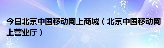 今日北京中国移动网上商城（北京中国移动网上营业厅）