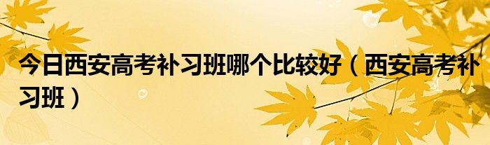 今日西安高考补习班哪个比较好（西安高考补习班）