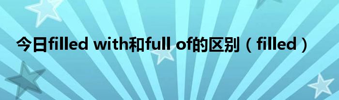 今日filled with和full of的区别（filled）