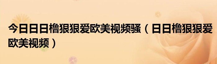 今日日日橹狠狠爱欧美视频骚（日日橹狠狠爱欧美视频）