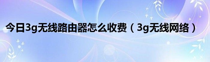 今日3g无线路由器怎么收费（3g无线网络）