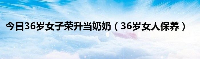 今日36岁女子荣升当奶奶（36岁女人保养）