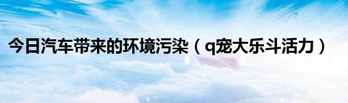 今日汽车带来的环境污染（q宠大乐斗活力）