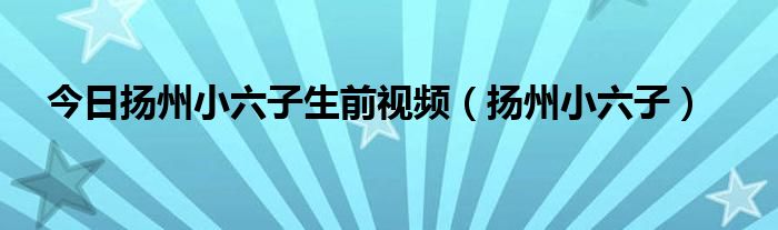 今日扬州小六子生前视频（扬州小六子）