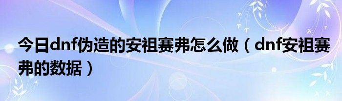 今日dnf伪造的安祖赛弗怎么做（dnf安祖赛弗的数据）