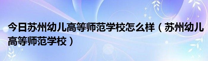 今日苏州幼儿高等师范学校怎么样（苏州幼儿高等师范学校）