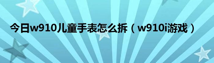 今日w910儿童手表怎么拆（w910i游戏）