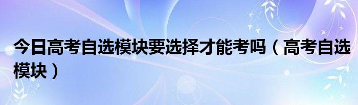 今日高考自选模块要选择才能考吗（高考自选模块）