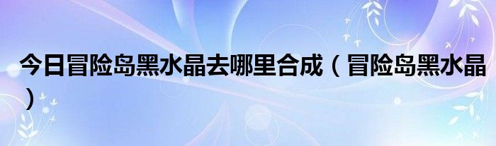 今日冒险岛黑水晶去哪里合成（冒险岛黑水晶）