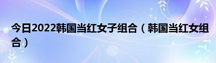 今日2022韩国当红女子组合（韩国当红女组合）