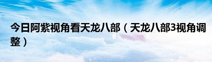 今日阿紫视角看天龙八部（天龙八部3视角调整）