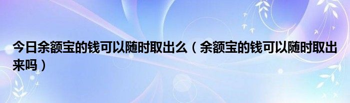 今日余额宝的钱可以随时取出么（余额宝的钱可以随时取出来吗）