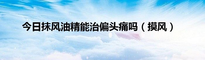 今日抹风油精能治偏头痛吗（摸风）