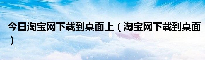 今日淘宝网下载到桌面上（淘宝网下载到桌面）