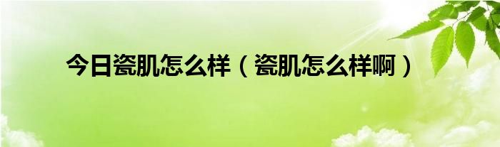 今日瓷肌怎么样（瓷肌怎么样啊）