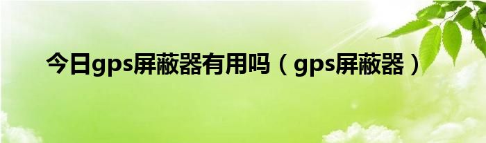 今日gps屏蔽器有用吗（gps屏蔽器）