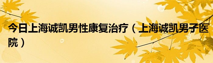 今日上海诚凯男性康复治疗（上海诚凯男子医院）