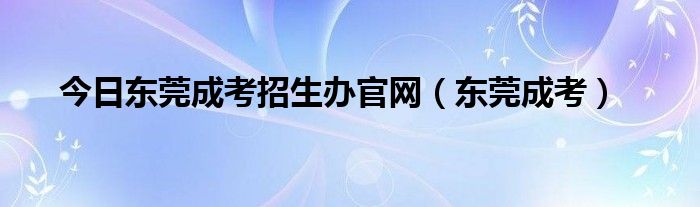 今日东莞成考招生办官网（东莞成考）