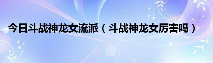 今日斗战神龙女流派（斗战神龙女厉害吗）