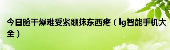 今日脸干燥难受紧绷抹东西疼（lg智能手机大全）