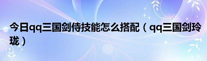 今日qq三国剑侍技能怎么搭配（qq三国剑玲珑）