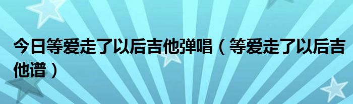 今日等爱走了以后吉他弹唱（等爱走了以后吉他谱）