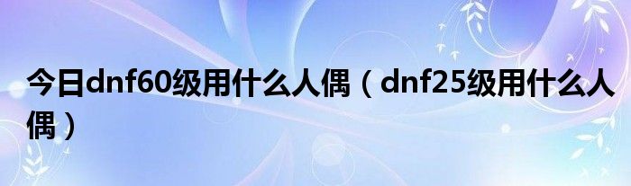 今日dnf60级用什么人偶（dnf25级用什么人偶）