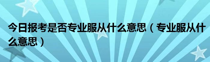 今日报考是否专业服从什么意思（专业服从什么意思）