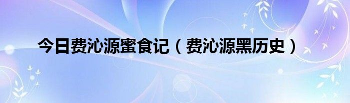 今日费沁源蜜食记（费沁源黑历史）