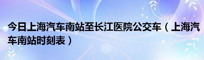 今日上海汽车南站至长江医院公交车（上海汽车南站时刻表）