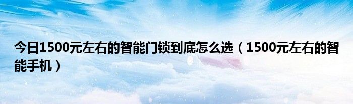 今日1500元左右的智能门锁到底怎么选（1500元左右的智能手机）