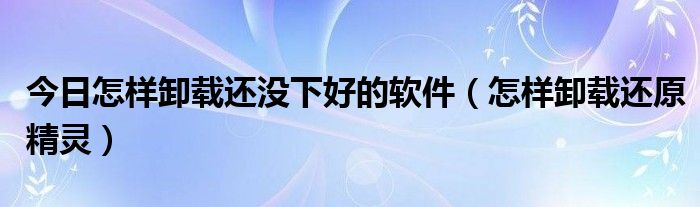 今日怎样卸载还没下好的软件（怎样卸载还原精灵）