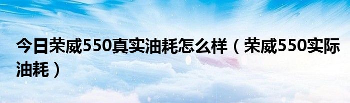 今日荣威550真实油耗怎么样（荣威550实际油耗）