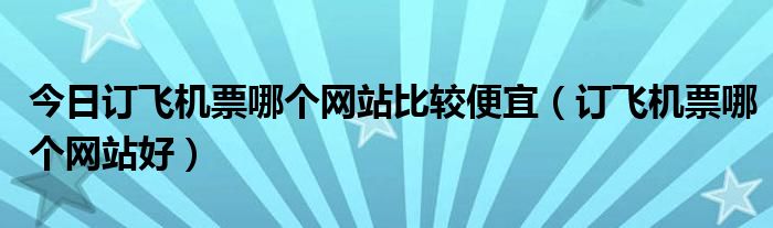 今日订飞机票哪个网站比较便宜（订飞机票哪个网站好）