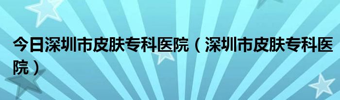 今日深圳市皮肤专科医院（深圳市皮肤专科医院）