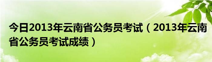 今日2013年云南省公务员考试（2013年云南省公务员考试成绩）