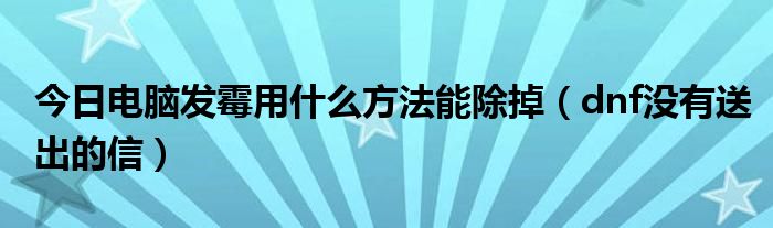 今日电脑发霉用什么方法能除掉（dnf没有送出的信）